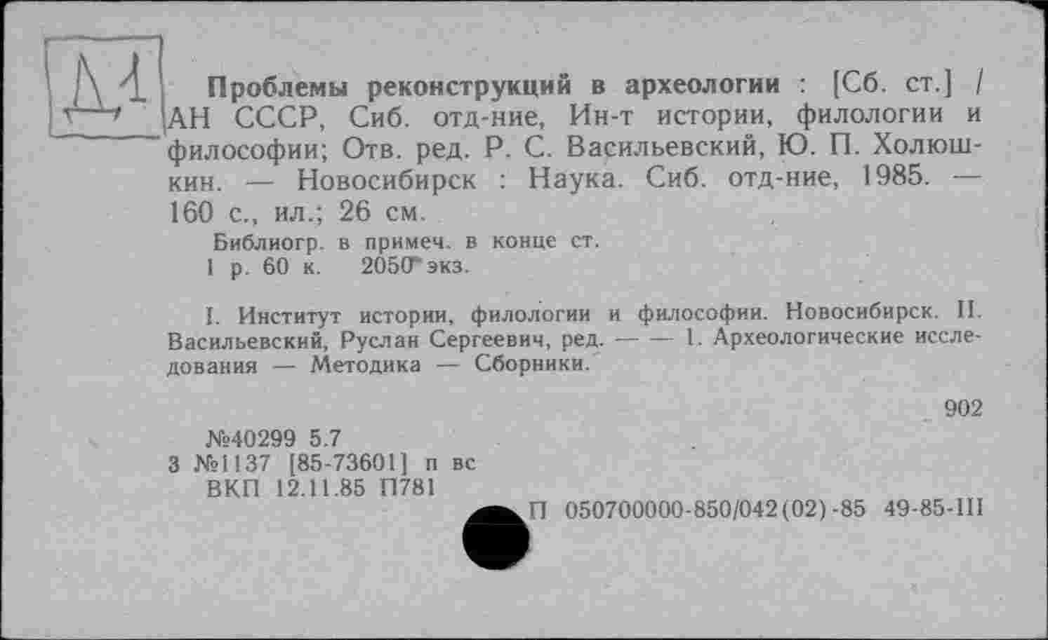 ﻿'і Проблемы реконструкций в археологии : [Сб. ст.] / т~АН СССР, Сиб. отд-ние, Ин-т истории, филологии и философии; Отв. ред. P. С. Васильевский, Ю. П. Холюш-кин. — Новосибирск : Наука. Сиб. отд-ние, 1985. — 160 с., ил.; 26 см.
Библиогр. в примем, в конце ст.
1 р. 60 к. 205(Гэкз.
I. Институт истории, филологии и философии. Новосибирск. II. Васильевский, Руслан Сергеевич, ред.--1. Археологические иссле-
дования — Методика — Сборники.
902
№40299 5.7
3 №1137 [85-73601] п вс ВКП 12.11.85 П781
П 050700000-850/042(02) -85 49-85-Ш